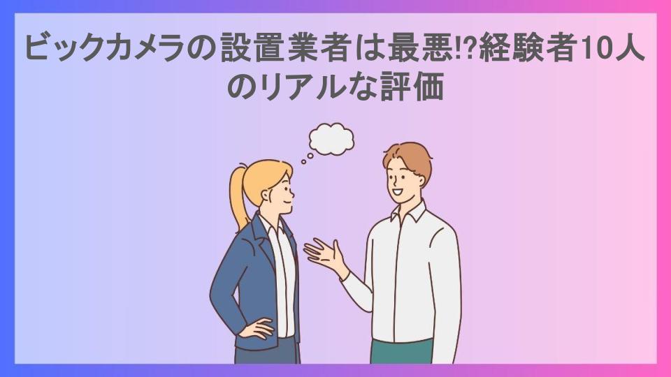 ビックカメラの設置業者は最悪!?経験者10人のリアルな評価